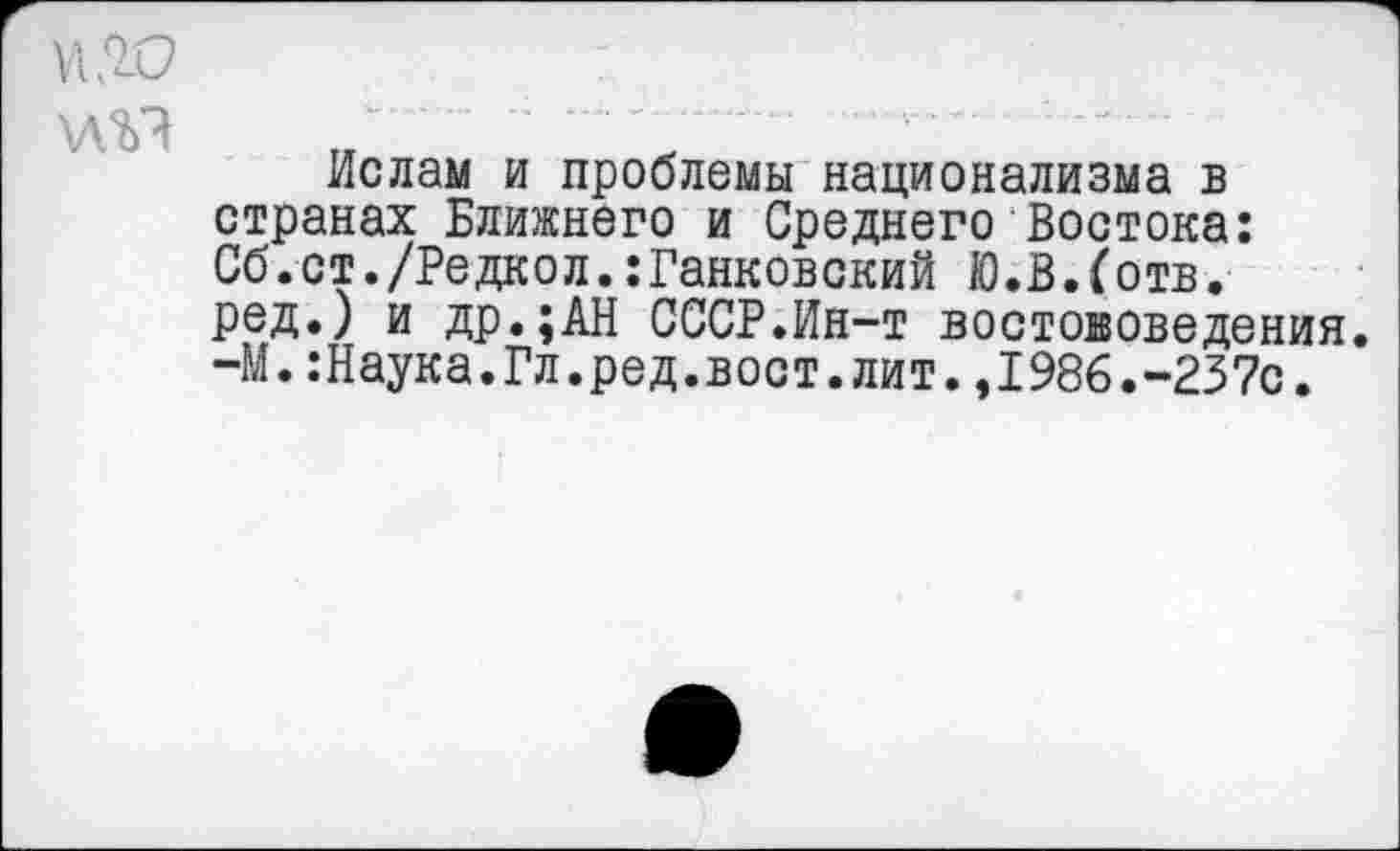 ﻿\\го
Ислам и проблемы национализма в странах Ближнего и Среднего Востока: Сб.ст./Редкол.:Ганковский Ю.В.(отв. ред.) и др.;АН СССР.Ин-т востоковедения. -М.:Наука.Гл.ред.вост.лит.,1986.-237с.